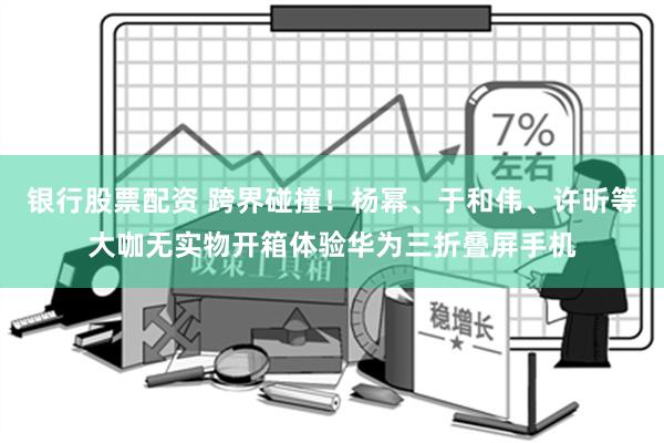 银行股票配资 跨界碰撞！杨幂、于和伟、许昕等大咖无实物开箱体验华为三折叠屏手机