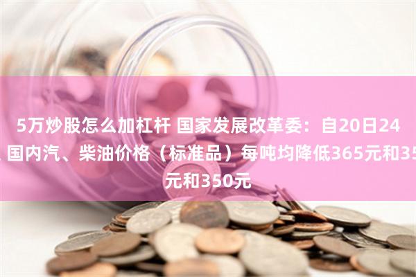 5万炒股怎么加杠杆 国家发展改革委：自20日24时起 国内汽、柴油价格（标准品）每吨均降低365元和350元