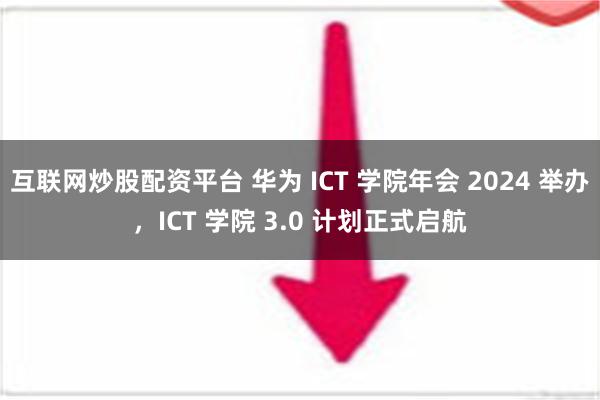 互联网炒股配资平台 华为 ICT 学院年会 2024 举办，ICT 学院 3.0 计划正式启航