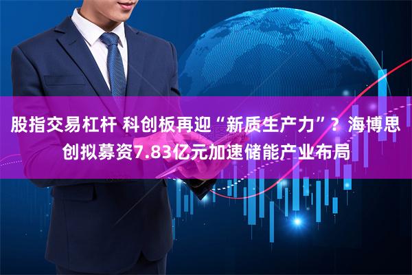 股指交易杠杆 科创板再迎“新质生产力”？海博思创拟募资7.83亿元加速储能产业布局