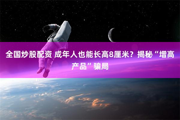 全国炒股配资 成年人也能长高8厘米？揭秘“增高产品”骗局