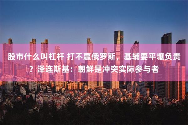 股市什么叫杠杆 打不赢俄罗斯，基辅要平壤负责？泽连斯基：朝鲜是冲突实际参与者