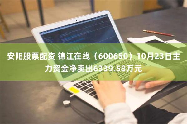 安阳股票配资 锦江在线（600650）10月23日主力资金净卖出6339.58万元