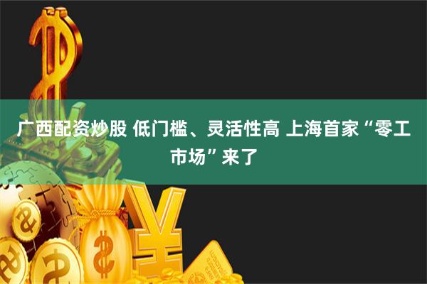 广西配资炒股 低门槛、灵活性高 上海首家“零工市场”来了