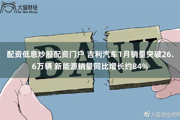 配资低息炒股配资门户 吉利汽车1月销量突破26.6万辆 新能源销量同比增长约84%