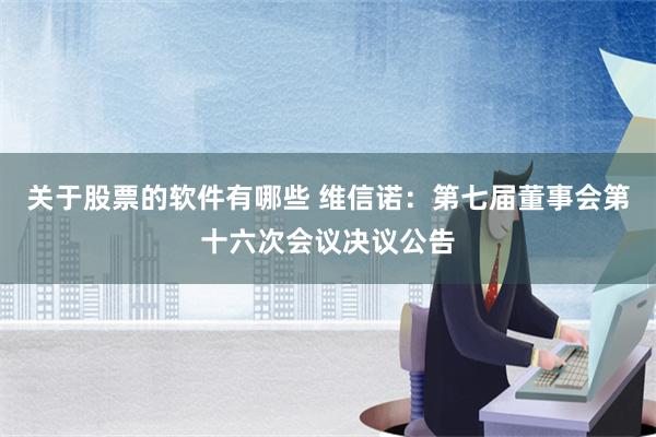 关于股票的软件有哪些 维信诺：第七届董事会第十六次会议决议公告